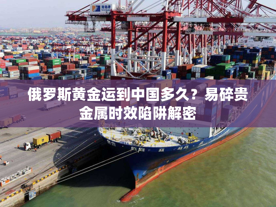 俄罗斯黄金运到中国多久？易碎贵金属时效陷阱解密