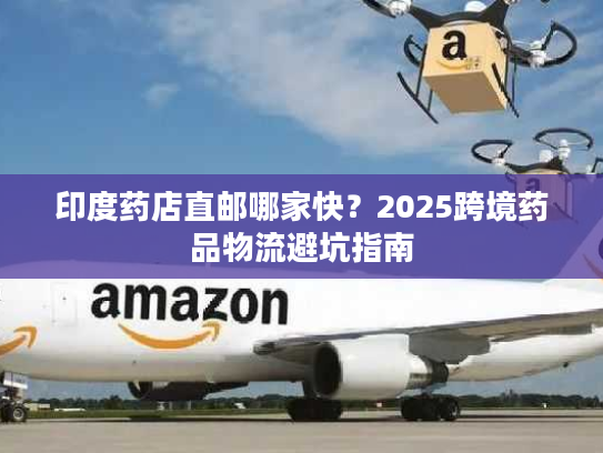 印度药店直邮哪家快？2025跨境药品物流避坑指南