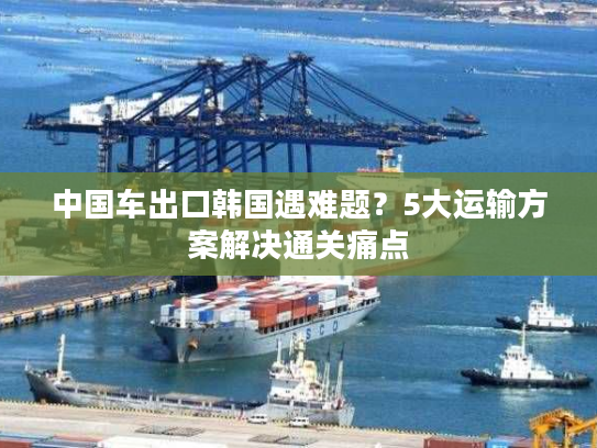 中国车出口韩国遇难题？5大运输方案解决通关痛点