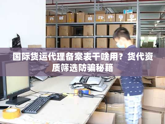 国际货运代理备案表干啥用？货代资质筛选防骗秘籍