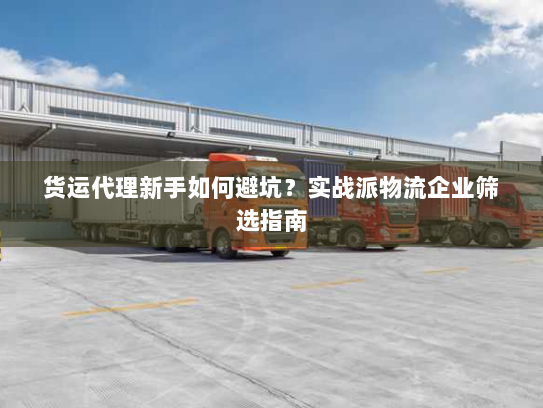 货运代理新手如何避坑？实战派物流企业筛选指南