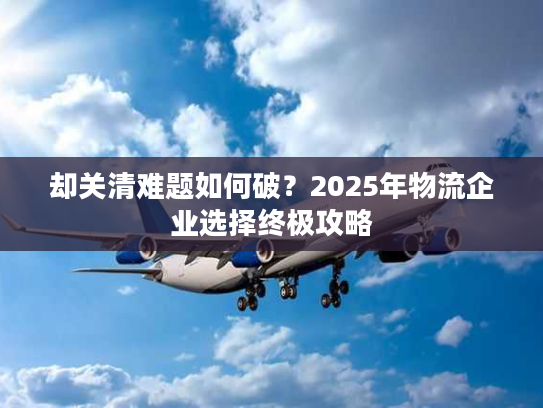 却关清难题如何破？2025年物流企业选择终极攻略