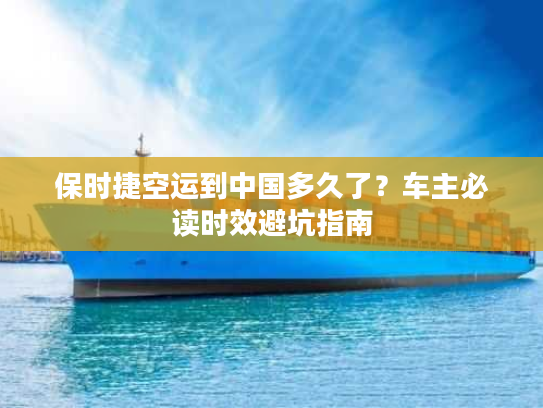 保时捷空运到中国多久了？车主必读时效避坑指南
