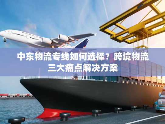 中东物流专线如何选择？跨境物流三大痛点解决方案