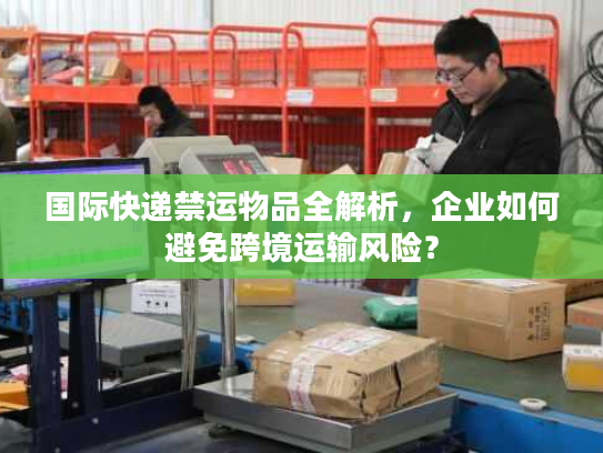 国际快递禁运物品全解析，企业如何避免跨境运输风险？