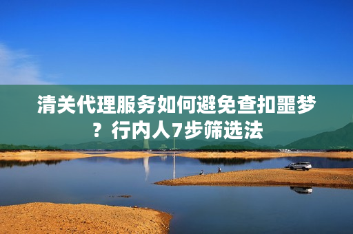 清关代理服务如何避免查扣噩梦？行内人7步筛选法