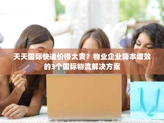 天天国际快递价格太贵?物业企业降本增效的3个国际物流解决方案 天天国际快递价格太贵?物业企业降本增效的3个国际物流解决方案