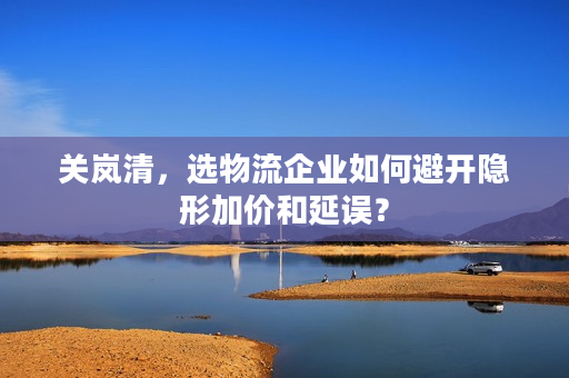 关岚清,选物流企业如何避开隐形加价和延误? 关岚清,选物流企业如何避开隐形加价和延误?