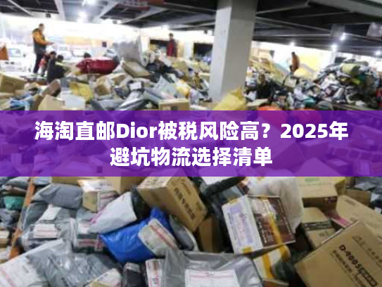 海淘直邮Dior被税风险高？2025年避坑物流选择清单