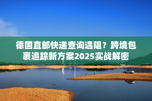 德国直邮快递查询遇阻？跨境包裹追踪新方案2025实战解密