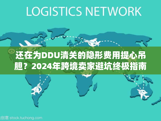 还在为DDU清关的隐形费用提心吊胆？2024年跨境卖家避坑终极指南