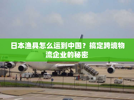 日本渔具怎么运到中国？搞定跨境物流企业的秘密