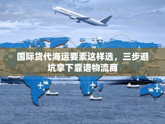 国际货代海运要素这样选，三步避坑拿下靠谱物流商