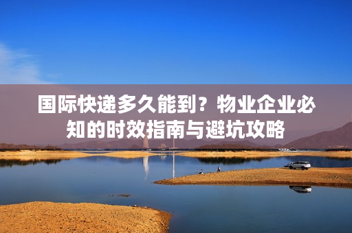 国际快递多久能到？物业企业必知的时效指南与避坑攻略