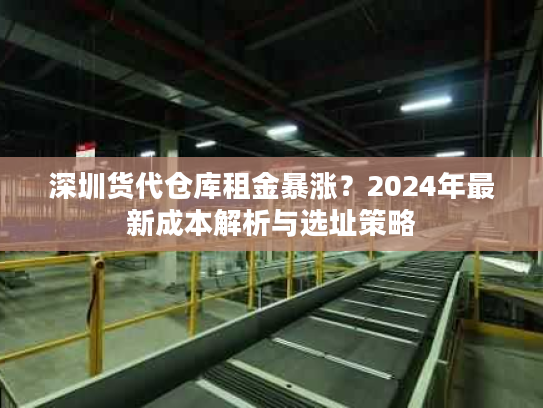 深圳货代仓库租金暴涨？2024年最新成本解析与选址策略