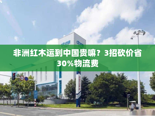 非洲红木运到中国贵嘛？3招砍价省30%物流费