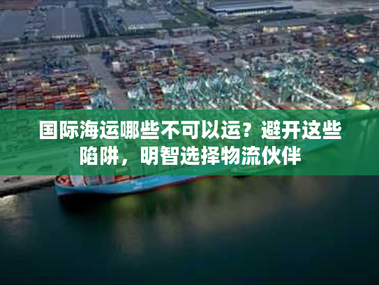 国际海运哪些不可以运？避开这些陷阱，明智选择物流伙伴