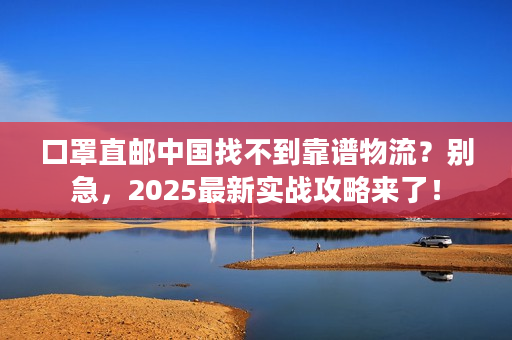 口罩直邮中国找不到靠谱物流？别急，2025最新实战攻略来了！