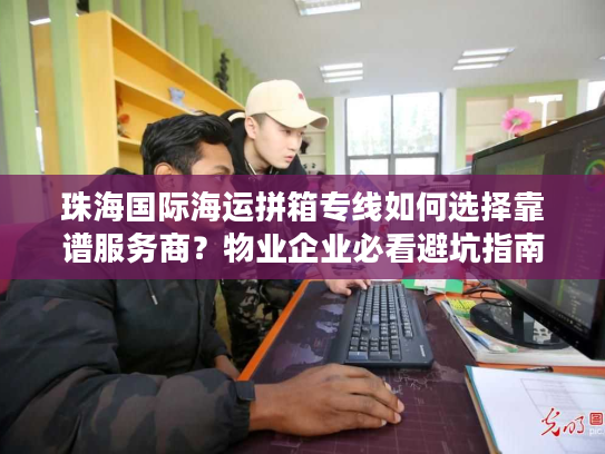 珠海国际海运拼箱专线如何选择靠谱服务商？物业企业必看避坑指南