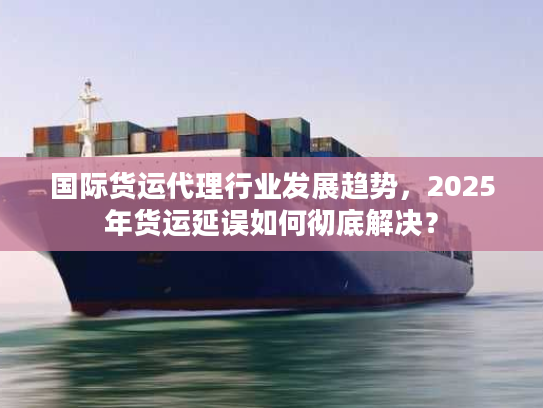 国际货运代理行业发展趋势，2025年货运延误如何彻底解决？