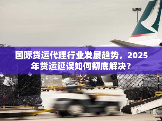 国际货运代理行业发展趋势，2025年货运延误如何彻底解决？