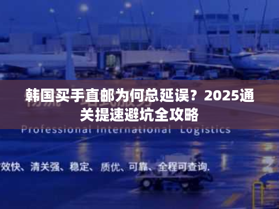 韩国买手直邮为何总延误？2025通关提速避坑全攻略
