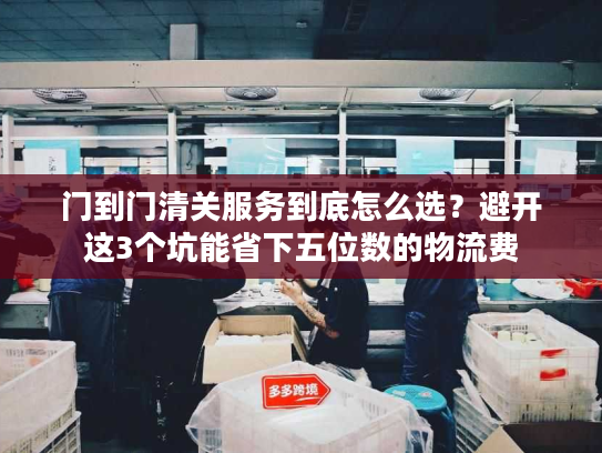 门到门清关服务到底怎么选？避开这3个坑能省下五位数的物流费