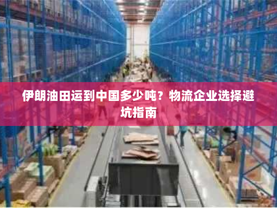 伊朗油田运到中国多少吨？物流企业选择避坑指南