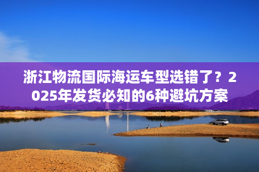 浙江物流国际海运车型选错了？2025年发货必知的6种避坑方案