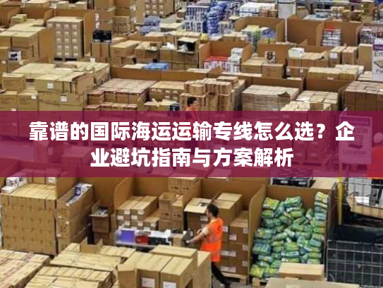 靠谱的国际海运运输专线怎么选？企业避坑指南与方案解析