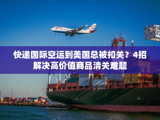 快递国际空运到美国总被扣关？4招解决高价值商品清关难题