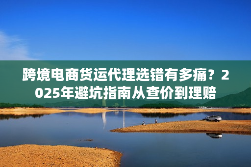 跨境电商货运代理选错有多痛？2025年避坑指南从查价到理赔
