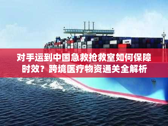 对手运到中国急救抢救室如何保障时效？跨境医疗物资通关全解析