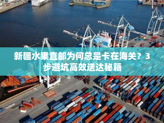 新疆水果直邮为何总是卡在海关？3步避坑高效送达秘籍