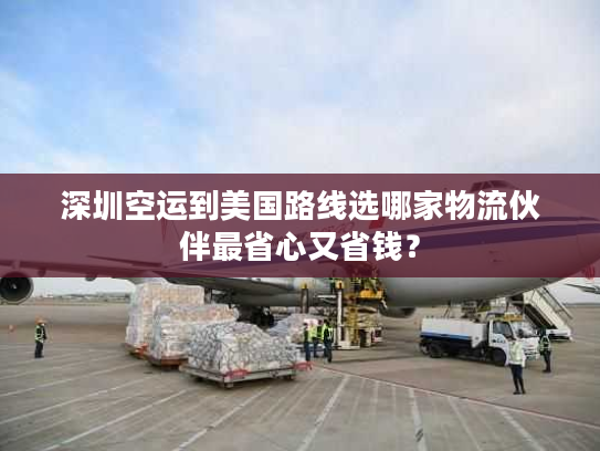 深圳空运到美国路线选哪家物流伙伴最省心又省钱？
