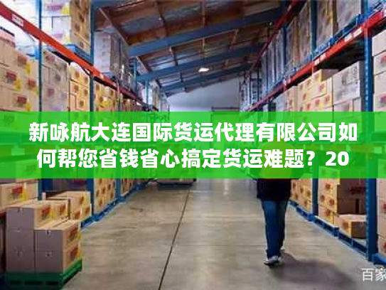 新咏航大连国际货运代理有限公司如何帮您省钱省心搞定货运难题？2025真实体验剖析