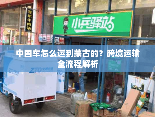 中国车怎么运到蒙古的?跨境运输全流程解析 中国车怎么运到蒙古的?跨境运输全流程解析