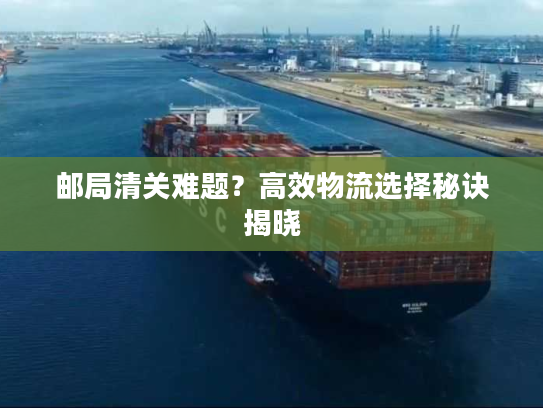 邮局清关难题？高效物流选择秘诀揭晓