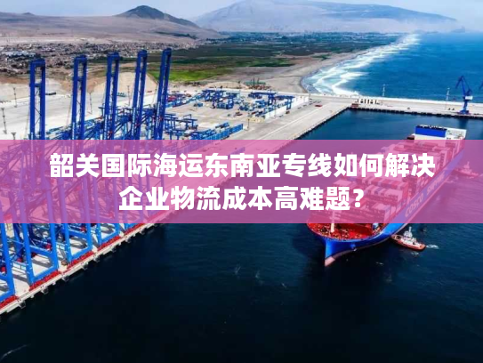 韶关国际海运东南亚专线如何解决企业物流成本高难题？