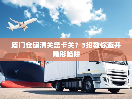 厦门仓储清关总卡关？3招教你避开隐形陷阱