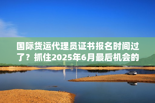 国际货运代理员证书报名时间过了？抓住2025年6月最后机会的3个妙招