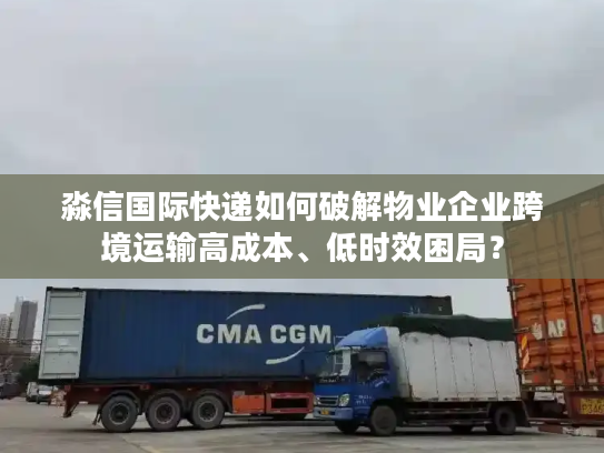 淼信国际快递如何破解物业企业跨境运输高成本、低时效困局？