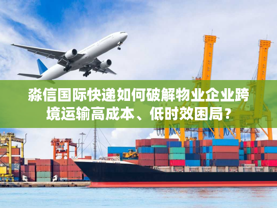 淼信国际快递如何破解物业企业跨境运输高成本、低时效困局？