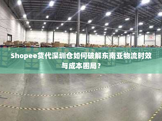 Shopee货代深圳仓如何破解东南亚物流时效与成本困局？