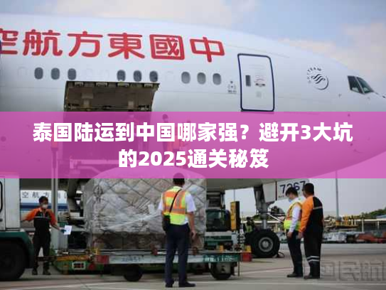 泰国陆运到中国哪家强？避开3大坑的2025通关秘笈