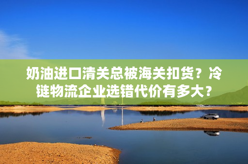 奶油进口清关总被海关扣货？冷链物流企业选错代价有多大？