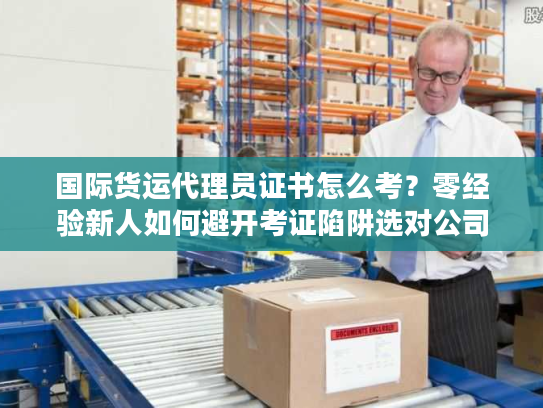 国际货运代理员证书怎么考？零经验新人如何避开考证陷阱选对公司