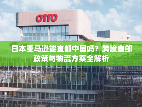 日本亚马逊能直邮中国吗？跨境直邮政策与物流方案全解析