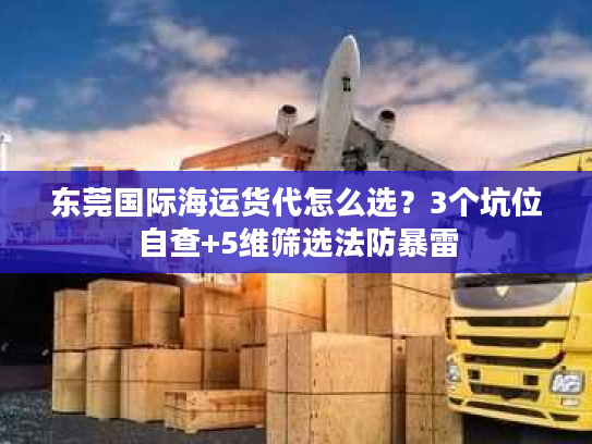 东莞国际海运货代怎么选？3个坑位自查+5维筛选法防暴雷