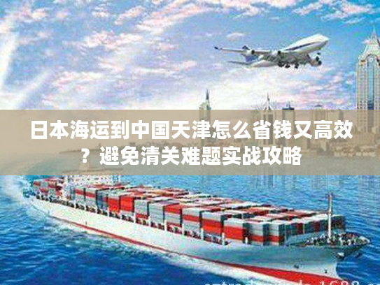日本海运到中国天津怎么省钱又高效？避免清关难题实战攻略